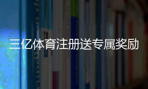 三亿体育注册送专属奖励怎么领取?新手领取攻略与注意事项详解