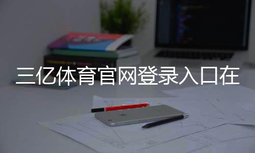三亿体育官网登录入口在哪里?官方最新入口、快速登录步骤与常见问题解析