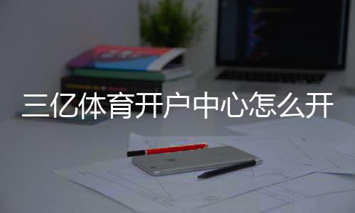 三亿体育开户中心怎么开户?2026新手注册流程、优惠与安全注意事项全解析