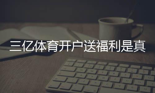 三亿体育开户送福利是真的吗?新手注册领取流程、福利明细与注意事项