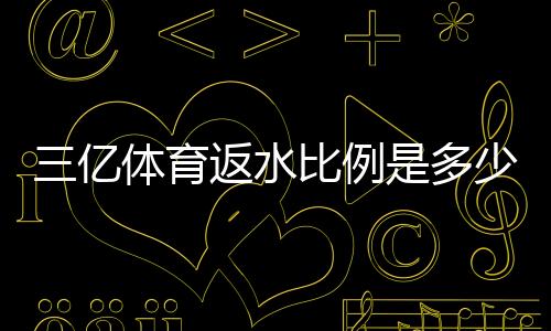 三亿体育返水比例是多少?最新返水规则、计算方法与省钱攻略
