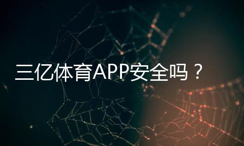 三亿体育APP安全吗?安全性评估、资质审查与防骗实用指南
