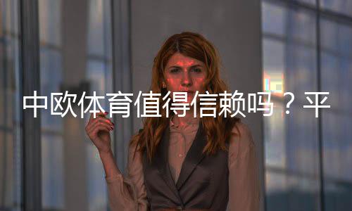 中欧体育值得信赖吗?平台信誉、用户口碑与提现安全全面评测