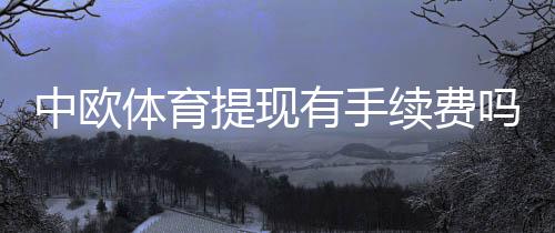 中欧体育提现有手续费吗？最新收费标准、到账时间与免手续费攻略