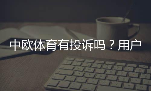 中欧体育有投诉吗?用户投诉汇总、处理流程与维权攻略