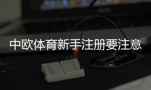 中欧体育新手注册要注意什么?完整注册流程、身份验证与账户安全指南