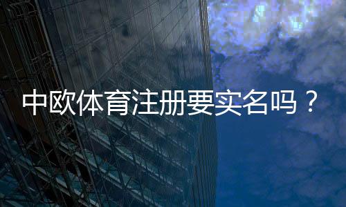 中欧体育注册要实名吗？实名认证流程、所需资料与注意事项