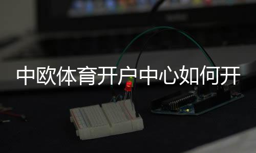 中欧体育开户中心如何开户?新手注册流程、验证步骤与安全注意事项