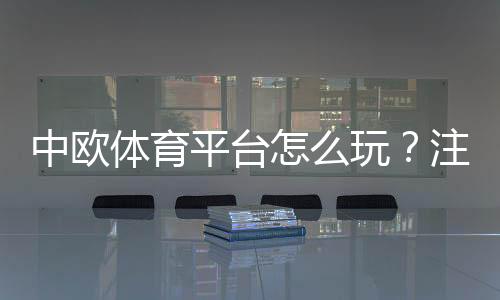 中欧体育平台怎么玩?注册入门、充值玩法与安全性全面评测