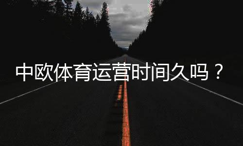中欧体育运营时间久吗?2026最新公司历程、资质与用户口碑全面解析