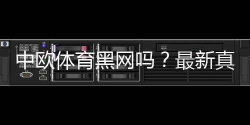 中欧体育黑网吗?最新真相揭露与安全识别全攻略