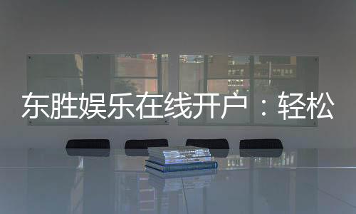 东胜娱乐在线开户:轻松注册畅享顶级棋牌电游盛宴