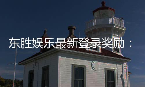 东胜娱乐最新登录奖励:新会员首存礼包与每日签到福利详解