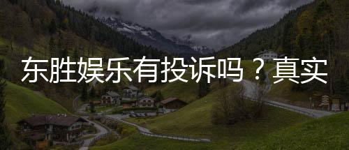 东胜娱乐有投诉吗?真实玩家反馈与投诉处理解析