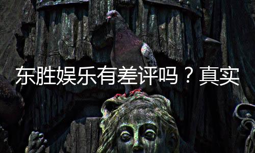 东胜娱乐有差评吗?真实玩家体验与评价解析