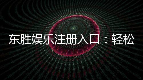 东胜娱乐注册入口:轻松获取畅玩棋牌电游的官方通道