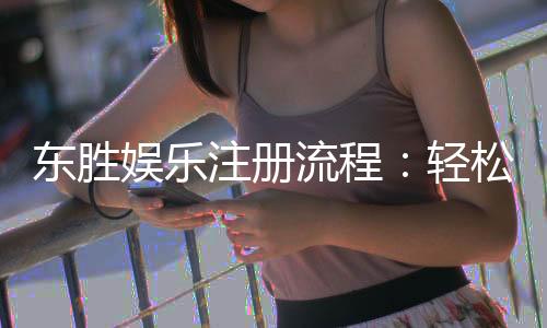 东胜娱乐注册流程:轻松完成账号开通与首存攻略