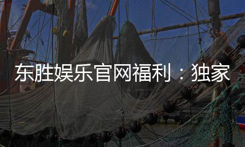 东胜娱乐官网福利:独家优惠与高额彩金等你来拿