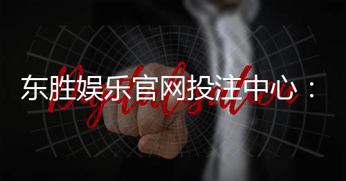 东胜娱乐官网投注中心:畅享多元游戏体验与安全投注指南