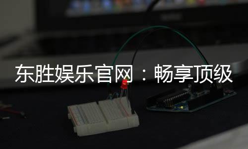 东胜娱乐官网:畅享顶级棋牌与电子游艺的豪华体验