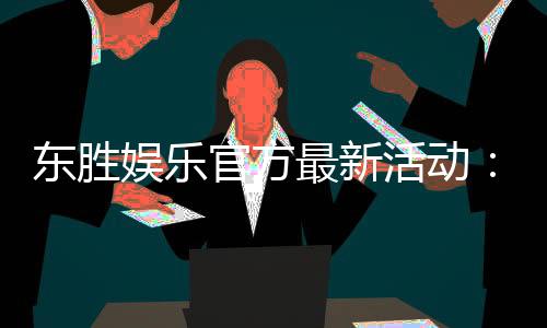 东胜娱乐官方最新活动:独家优惠与限时福利火热进行中