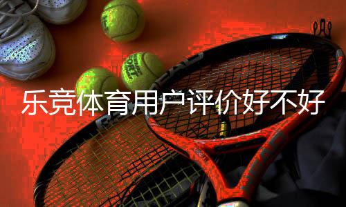 乐竞体育用户评价好不好？真实口碑与玩法、充值提现体验全面解析
