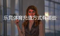 乐竞体育充值方式有哪些？最新充值渠道、流程与安全注意事项一文看懂