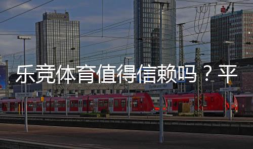 乐竞体育值得信赖吗?平台安全、提款与用户口碑全面评测