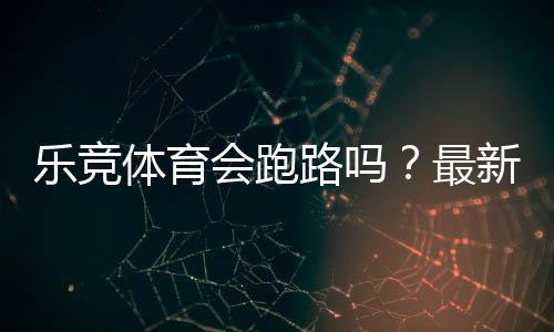 乐竞体育会跑路吗?最新调查真相、风险分析与用户维权指南