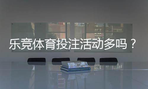 乐竞体育投注活动多吗？优惠种类与频率、真实体验全解析