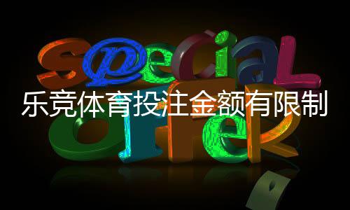 乐竞体育投注金额有限制吗?充值、单注与提款限额全面解析