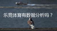 乐竞体育有数据分析吗？平台数据功能、来源与实战应用全解析