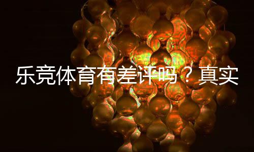 乐竞体育有差评吗?真实用户评价与投诉案例全面解析
