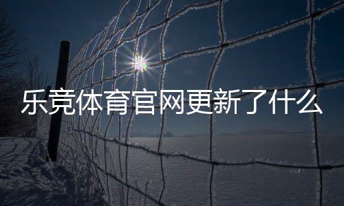 乐竞体育官网更新了什么？新版功能、界面优化与投注注意事项一文看懂