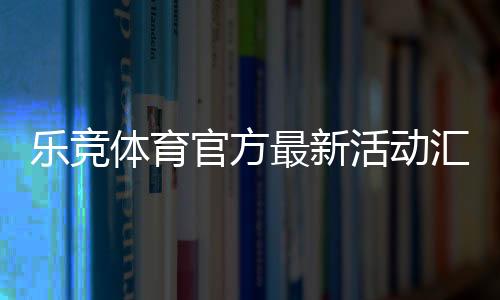 乐竞体育官方最新活动汇总:优惠规则、领取攻略与注意事项