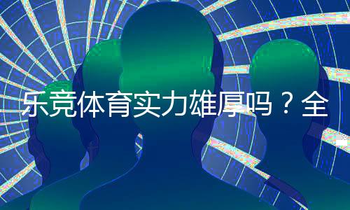 乐竞体育实力雄厚吗?全面评测:平台背景、资金安全与用户口碑解析