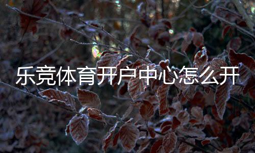 乐竞体育开户中心怎么开户?新手注册流程、实名认证与安全注意事项详解