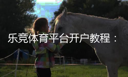 乐竞体育平台开户教程:新手快速注册流程、实名认证与优惠领取全攻略