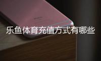 乐鱼体育充值方式有哪些？支付宝、微信、银行卡与快捷充值全解析