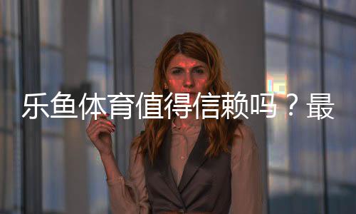 乐鱼体育值得信赖吗?最新真实评测:资质、口碑与资金安全全面解析