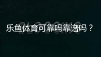 乐鱼体育可靠吗靠谱吗？真实评测与用户口碑、提现与安全性全面解析