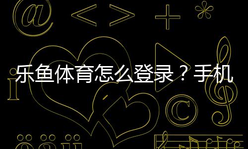 乐鱼体育怎么登录？手机与电脑一步步图文教程及常见问题解决