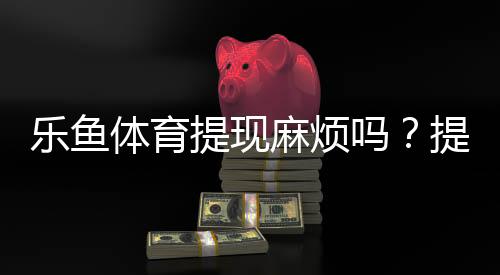 乐鱼体育提现麻烦吗?提现流程、到账时间与常见问题一文看懂
