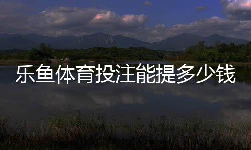 乐鱼体育投注能提多少钱?最新提现额度、手续费与到账时间全面解析