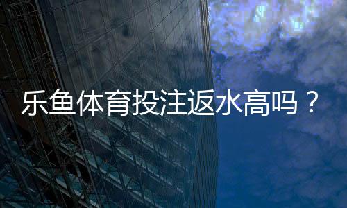 乐鱼体育投注返水高吗？返水比例、计算公式与真实玩家口碑全解析