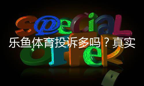 乐鱼体育投诉多吗?真实投诉案例、原因分析与维权攻略