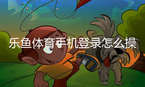 乐鱼体育手机登录怎么操作?新手注册、快速登录与常见问题全攻略