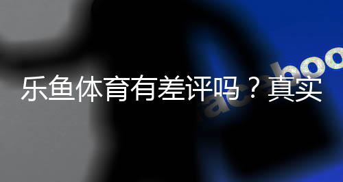 乐鱼体育有差评吗?真实用户评价与平台信誉深度分析