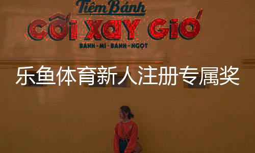 乐鱼体育新人注册专属奖励领取攻略:步骤、条件与注意事项