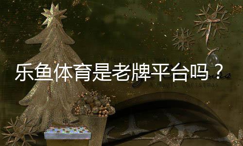 乐鱼体育是老牌平台吗?历史背景、安全资质与用户口碑全面解析